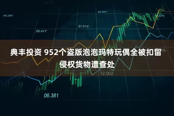典丰投资 952个盗版泡泡玛特玩偶全被扣留 侵权货物遭查处