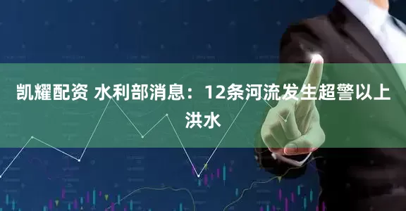 凯耀配资 水利部消息：12条河流发生超警以上洪水