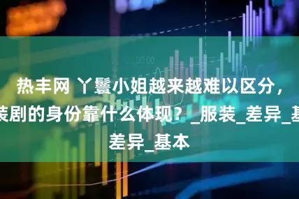 热丰网 丫鬟小姐越来越难以区分，古装剧的身份靠什么体现？_服装_差异_基本