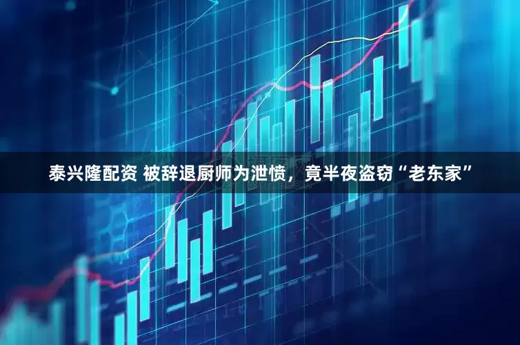 泰兴隆配资 被辞退厨师为泄愤，竟半夜盗窃“老东家”
