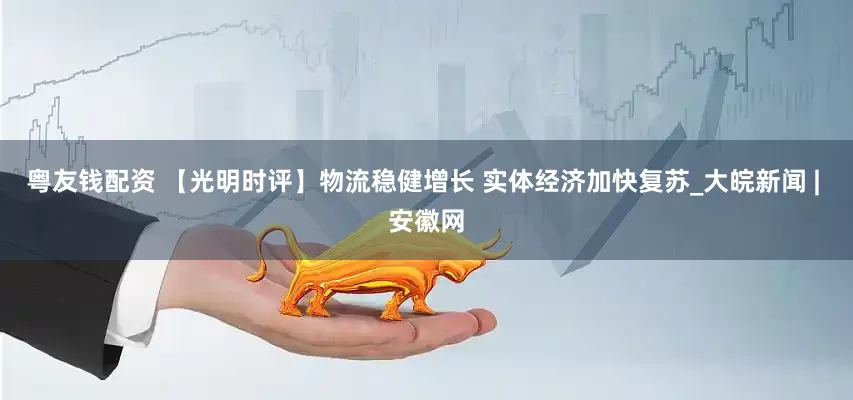 粤友钱配资 【光明时评】物流稳健增长 实体经济加快复苏_大皖新闻 | 安徽网