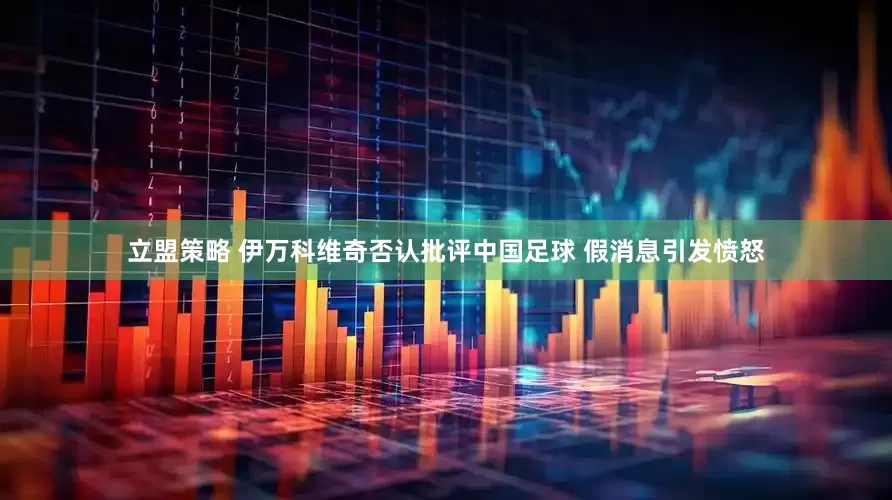 立盟策略 伊万科维奇否认批评中国足球 假消息引发愤怒