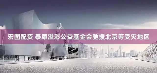 宏图配资 泰康溢彩公益基金会驰援北京等受灾地区