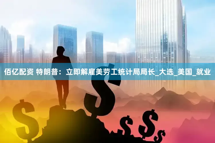 佰亿配资 特朗普：立即解雇美劳工统计局局长_大选_美国_就业