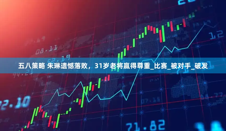 五八策略 朱琳遗憾落败，31岁老将赢得尊重_比赛_被对手_破发