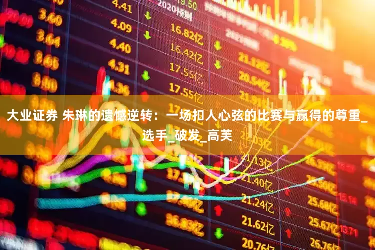 大业证券 朱琳的遗憾逆转：一场扣人心弦的比赛与赢得的尊重_选手_破发_高芙