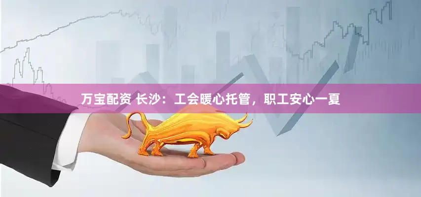 万宝配资 长沙：工会暖心托管，职工安心一夏