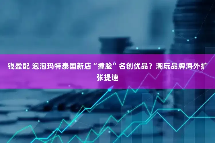 钱盈配 泡泡玛特泰国新店“撞脸”名创优品？潮玩品牌海外扩张提速