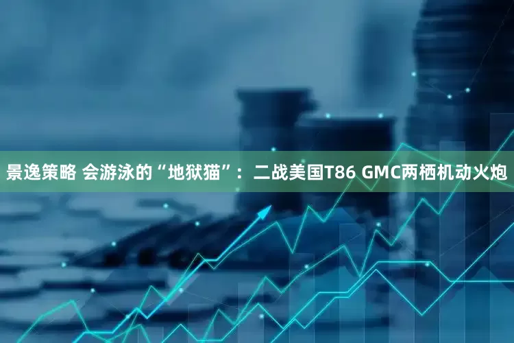 景逸策略 会游泳的“地狱猫”：二战美国T86 GMC两栖机动火炮