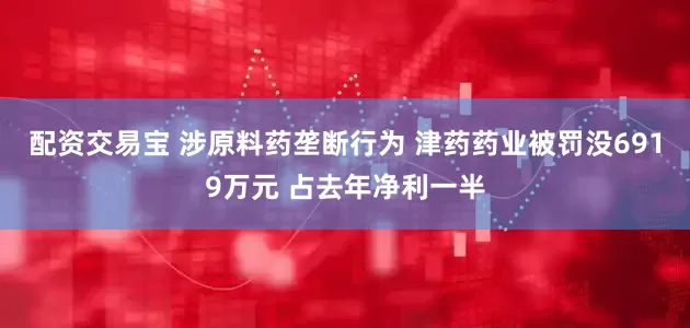 配资交易宝 涉原料药垄断行为 津药药业被罚没6919万元 占去年净利一半