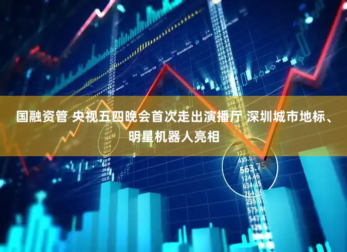 国融资管 央视五四晚会首次走出演播厅 深圳城市地标、明星机器人亮相
