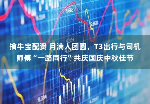 擒牛宝配资 月满人团圆，T3出行与司机师傅“一路同行”共庆国庆中秋佳节