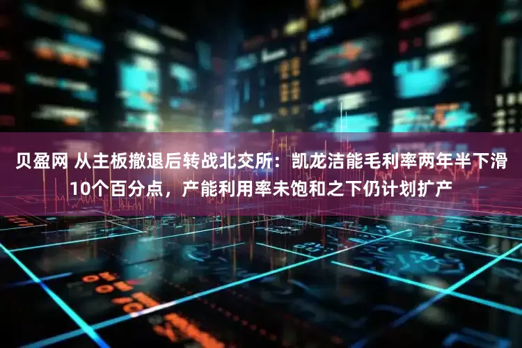 贝盈网 从主板撤退后转战北交所：凯龙洁能毛利率两年半下滑10个百分点，产能利用率未饱和之下仍计划扩产