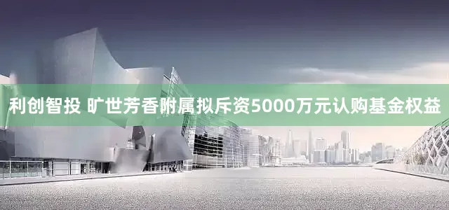 利创智投 旷世芳香附属拟斥资5000万元认购基金权益