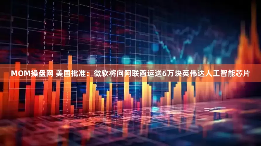 MOM操盘网 美国批准：微软将向阿联酋运送6万块英伟达人工智能芯片