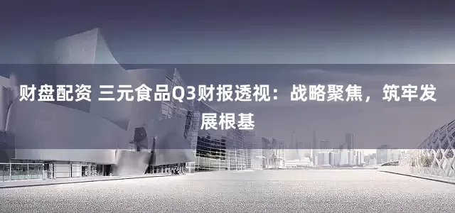 财盘配资 三元食品Q3财报透视：战略聚焦，筑牢发展根基