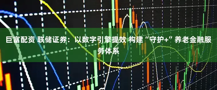 巨富配资 联储证券：以数字引擎提效 构建“守护+”养老金融服务体系
