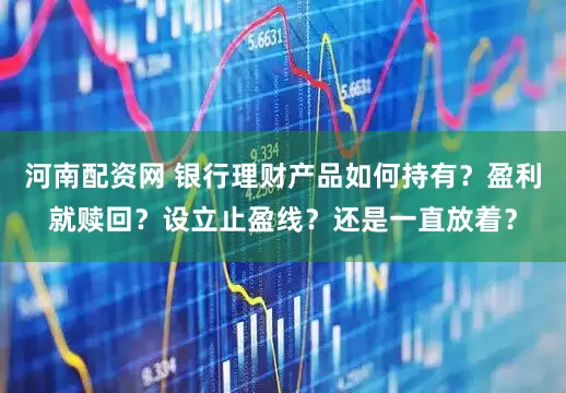 河南配资网 银行理财产品如何持有？盈利就赎回？设立止盈线？还是一直放着？
