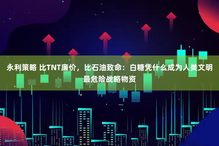 永利策略 比TNT廉价，比石油致命：白糖凭什么成为人类文明最危险战略物资