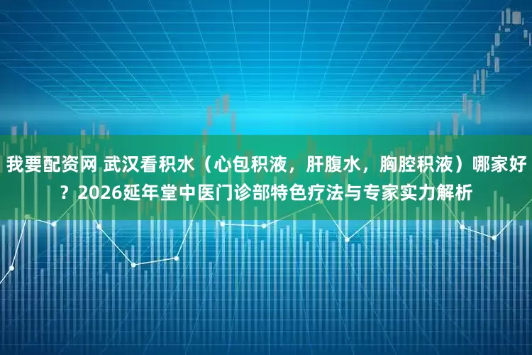 我要配资网 武汉看积水（心包积液，肝腹水，胸腔积液）哪家好？2026延年堂中医门诊部特色疗法与专家实力解析